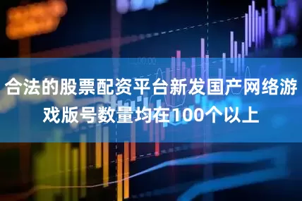 合法的股票配资平台新发国产网络游戏版号数量均在100个以上