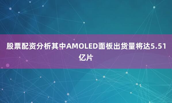 股票配资分析其中AMOLED面板出货量将达5.51亿片