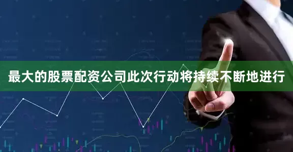 最大的股票配资公司此次行动将持续不断地进行