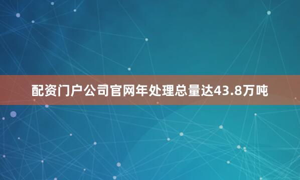 配资门户公司官网年处理总量达43.8万吨