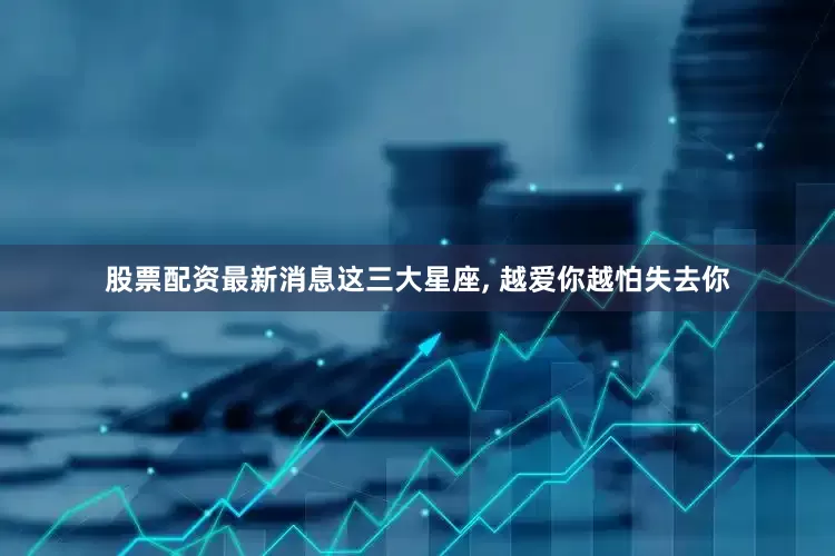 股票配资最新消息这三大星座, 越爱你越怕失去你