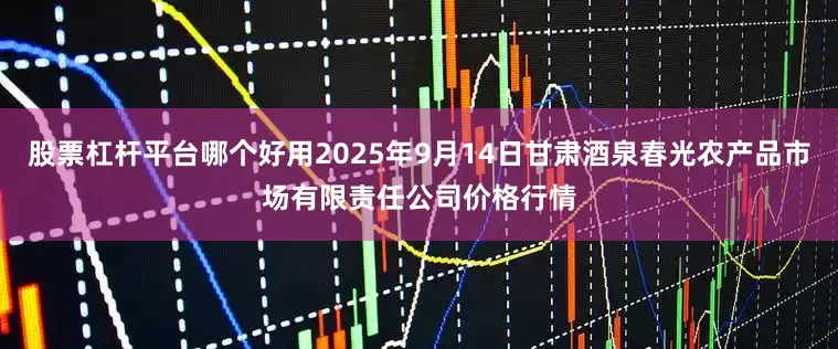 股票杠杆平台哪个好用2025年9月14日甘肃酒泉春光农产品市场有限责任公司价格行情