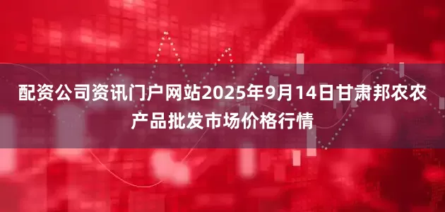 配资公司资讯门户网站2025年9月14日甘肃邦农农产品批发市场价格行情